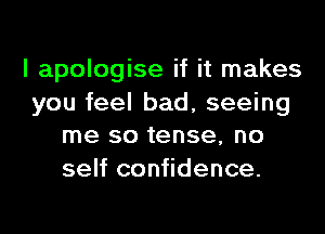 I apologise if it makes

you feel bad, seeing
me so tense, no
self confidence.