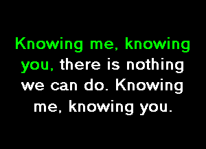 Knowing me, knowing
you, there is nothing

we can do. Knowing
me, knowing you.