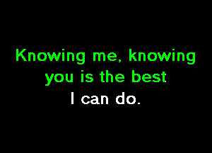 Knowing me, knowing

you is the best
I can do.