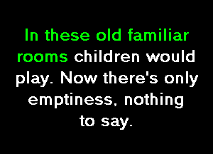 In these old familiar
rooms children would
play. Now there's only

emptiness, nothing

to say.