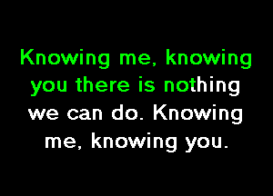 Knowing me, knowing
you there is nothing

we can do. Knowing
me, knowing you.