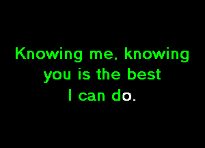 Knowing me, knowing

you is the best
I can do.