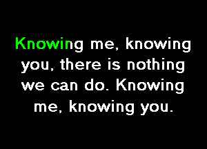 Knowing me, knowing
you, there is nothing

we can do. Knowing
me, knowing you.