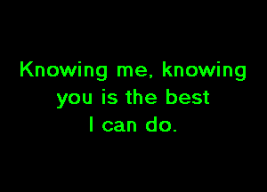 Knowing me, knowing

you is the best
I can do.