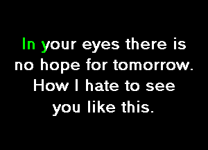 In your eyes there is
no hope for tomorrow.

How I hate to see
you like this.