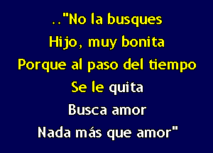 ..No la busques
Hijo, muy bonita

Porque al paso del tiempo

Se le quita
Busca amor
Nada mas que amor