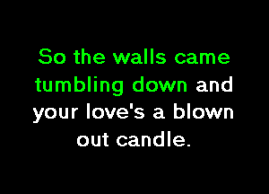 So the walls came
tumbling down and

your love's a blown
out candle.
