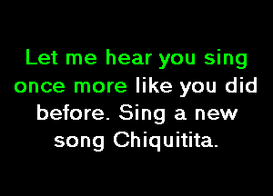 Let me hear you sing
once more like you did

before. Sing a new
song Chiquitita.