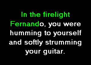 In the firelight
Fernando, you were
humming to yourself
and softly strumming

your guitar.