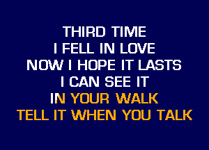 THIRD TIME
I FELL IN LOVE
NOW I HOPE IT LASTS
I CAN SEE IT
IN YOUR WALK
TELL IT WHEN YOU TALK