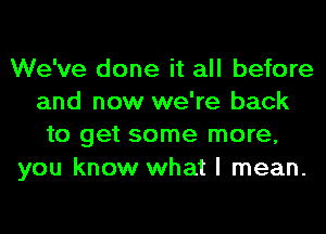 We've done it all before
and now we're back
to get some more,
you know what I mean.