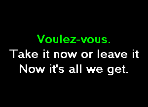 Voulez-vous.

Take it now or leave it
Now it's all we get.