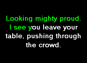 Looking mighty proud.
I see you leave your

table, pushing through
the crowd.