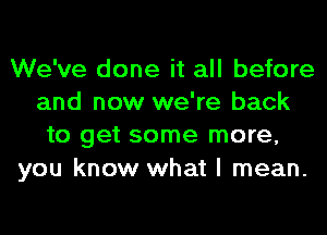 We've done it all before
and now we're back
to get some more,
you know what I mean.