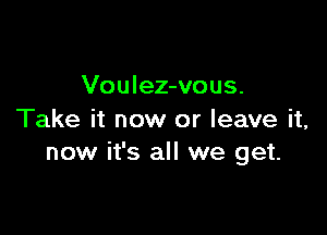 Voulez-vous.

Take it now or leave it,
now it's all we get.