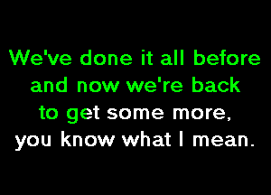 We've done it all before
and now we're back
to get some more,
you know what I mean.