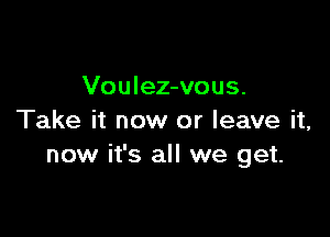 Voulez-vous.

Take it now or leave it,
now it's all we get.