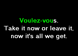 Voulez-vous.

Take it now or leave it,
now it's all we get.