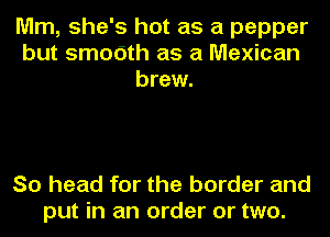 Mm, she's hot as a pepper
but smodth as a Mexican
brew.

So head for the border and
put in an order or two.