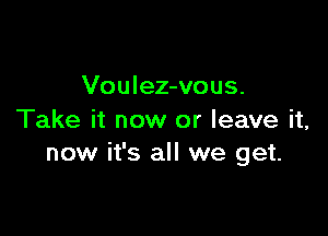 Voulez-vous.

Take it now or leave it,
now it's all we get.