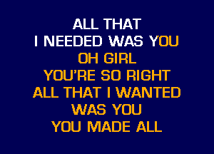 ALL THAT
I NEEDED WAS YOU
OH GIRL
YOU'RE SO RIGHT
ALL THAT I WANTED
WAS YOU
YOU MADE ALL