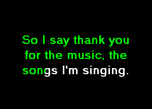 So I say thank you

for the music, the
songs I'm singing.