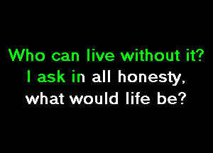 Who can live without it?

I ask in all honesty,
what would life be?