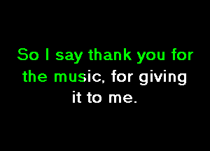 So I say thank you for

the music, for giving
it to me.