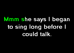 Mmm she says I began

to sing long before I
could talk.