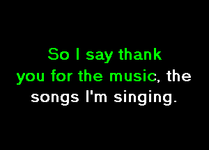 So I say thank

you for the music, the
songs I'm singing.
