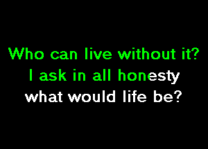 Who can live without it?

I ask in all honesty
what would life be?