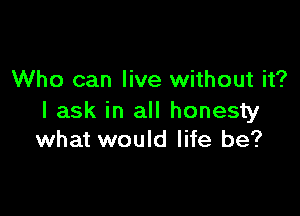 Who can live without it?

I ask in all honesty
what would life be?