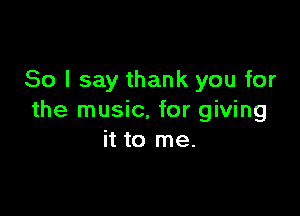 So I say thank you for

the music, for giving
it to me.