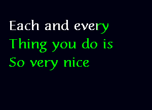 Each and every
Thing you do is

So very nice