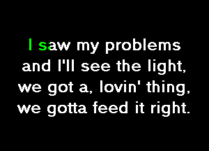 I saw my problems
and I'll see the light,

we got a. lovin' thing,
we gotta feed it right.
