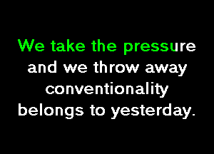 We take the pressure
and we throw away
conventionality
belongs to yesterday.