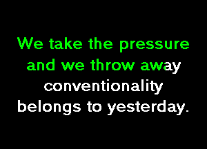 We take the pressure
and we throw away
conventionality
belongs to yesterday.