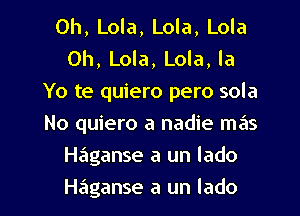 0h, Lola, Lola, Lola
0h, Lola, Lola, la
Yo te quiero pero sola
No quiero a nadie mas
Haganse a un lado
Haganse a un lado