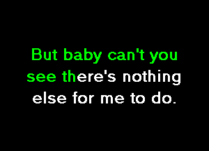 But baby can't you

see there's nothing
else for me to do.