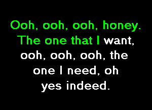 Ooh, ooh, ooh, honey.
The one that I want,

ooh. ooh. ooh, the
one I need, oh
yesindeed.