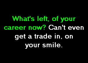 What's left, of your
career now? Can't even

get a trade in, on
your smile.