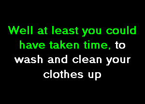 Well at least you could
have taken time, to

wash and clean your
clothes up