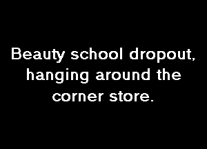 Beauty school dropout,

hanging around the
corner store.