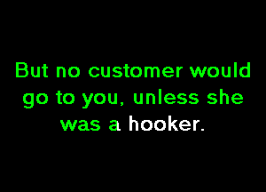 But no customer would

go to you. unless she
was a hooker.