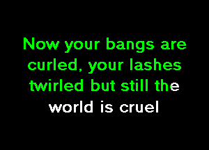 Now your bangs are
curled, your lashes

twirled but still the
world is cruel