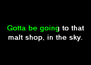 Gotta be going to that

malt shop. in the sky.
