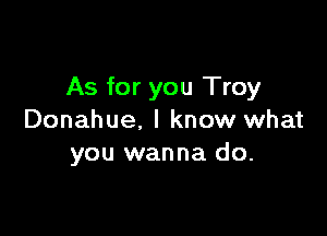 As for you Troy

Donahue. I know what
you wanna do.