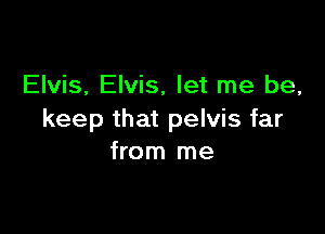 Elvis, Elvis, let me be,

keep that pelvis far
from me
