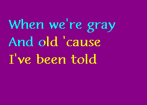 When we're gray
And old 'cause

I've been told