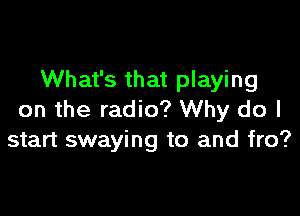 What's that playing

on the radio? Why do I
start swaying to and fro?